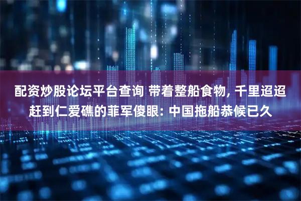 配资炒股论坛平台查询 带着整船食物, 千里迢迢赶到仁爱礁的菲军傻眼: 中国拖船恭候已久