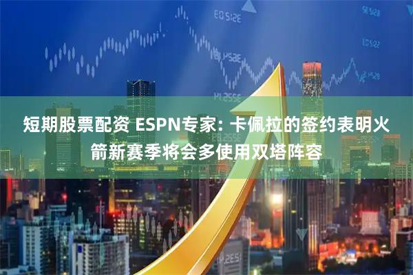 短期股票配资 ESPN专家: 卡佩拉的签约表明火箭新赛季将会多使用双塔阵容