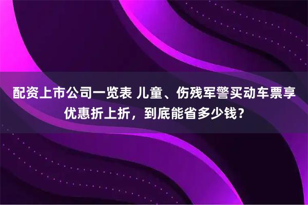 配资上市公司一览表 儿童、伤残军警买动车票享优惠折上折，到底能省多少钱？