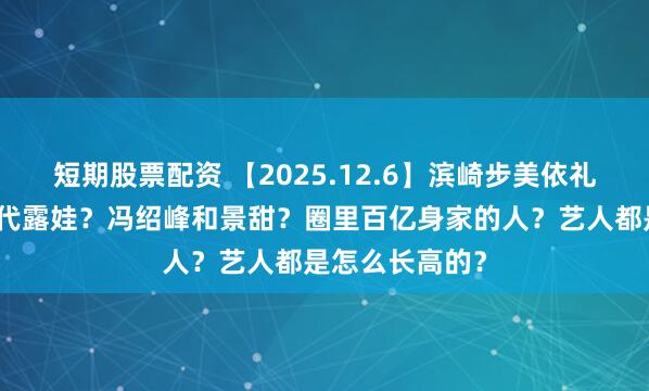 短期股票配资 【2025.12.6】滨崎步美依礼芽？常华森和代露娃？冯绍峰和景甜？圈里百亿身家的人？艺人都是怎么长高的？