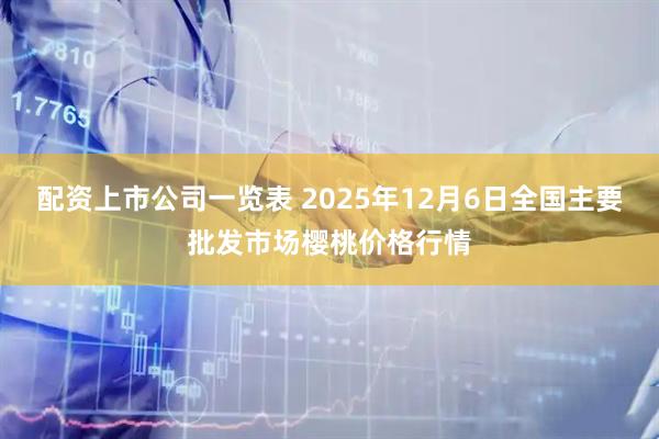 配资上市公司一览表 2025年12月6日全国主要批发市场樱桃价格行情