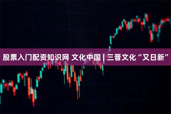 股票入门配资知识网 文化中国 | 三晋文化“又日新”