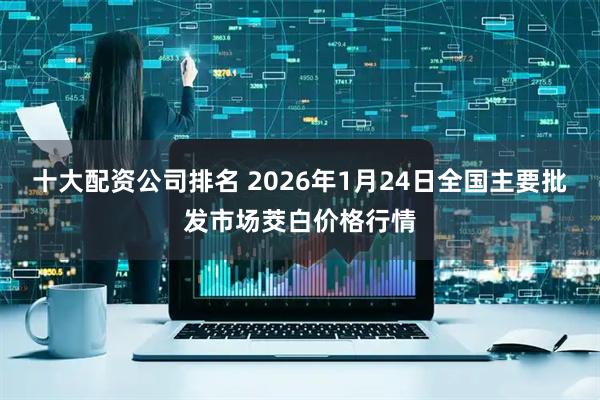 十大配资公司排名 2026年1月24日全国主要批发市场茭白价格行情