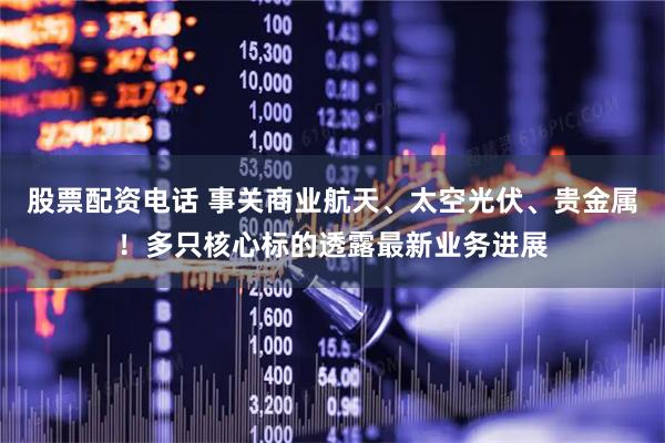 股票配资电话 事关商业航天、太空光伏、贵金属！多只核心标的透露最新业务进展