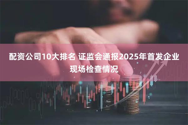配资公司10大排名 证监会通报2025年首发企业现场检查情况