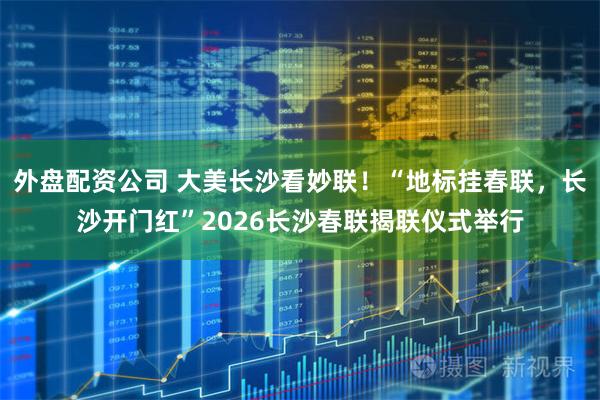 外盘配资公司 大美长沙看妙联！“地标挂春联，长沙开门红”2026长沙春联揭联仪式举行