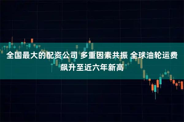 全国最大的配资公司 多重因素共振 全球油轮运费飙升至近六年新高