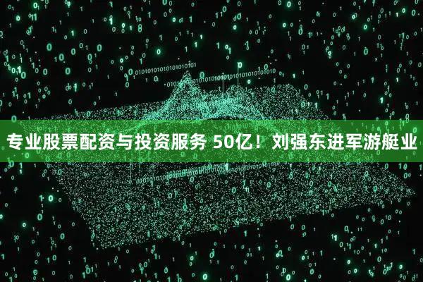 专业股票配资与投资服务 50亿！刘强东进军游艇业