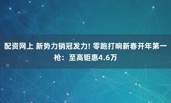 配资网上 新势力销冠发力! 零跑打响新春开年第一枪:至高钜惠4.6万