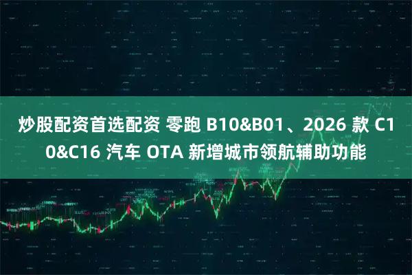 炒股配资首选配资 零跑 B10&B01、2026 款 C10&C16 汽车 OTA 新增城市领航辅助功能
