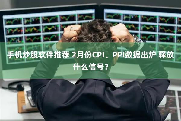 手机炒股软件推荐 2月份CPI、PPI数据出炉 释放什么信号？