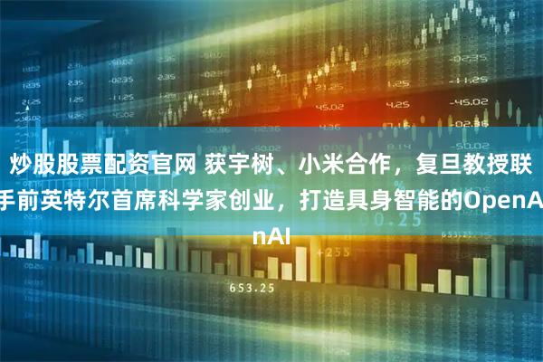 炒股股票配资官网 获宇树、小米合作,复旦教授联手前英特尔首席科学家创业,打造具身智能的OpenAI