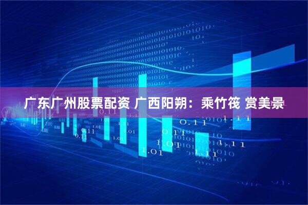 广东广州股票配资 广西阳朔：乘竹筏 赏美景