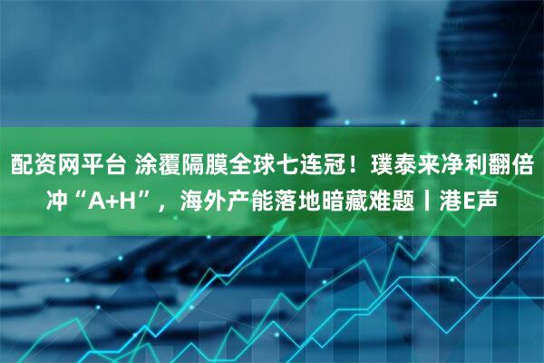 配资网平台 涂覆隔膜全球七连冠!璞泰来净利翻倍冲“A+H”,海外产能落地暗藏难题丨港E声