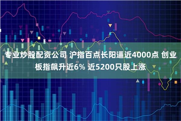 专业炒股配资公司 沪指百点长阳逼近4000点 创业板指飙升近6% 近5200只股上涨