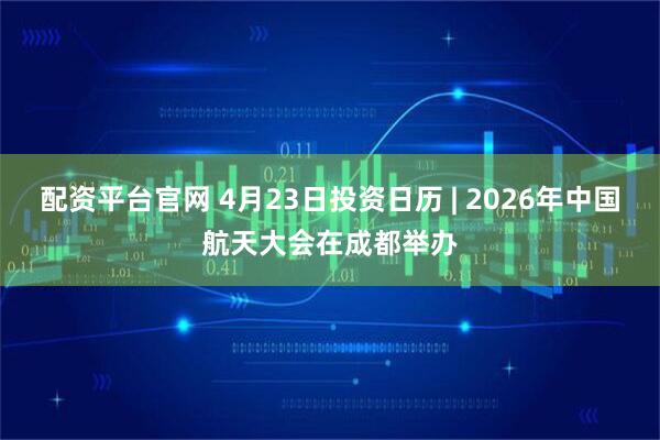 配资平台官网 4月23日投资日历 | 2026年中国航天大会在成都举办