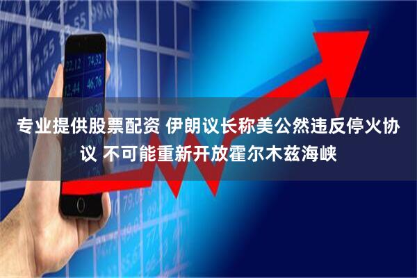 专业提供股票配资 伊朗议长称美公然违反停火协议 不可能重新开放霍尔木兹海峡