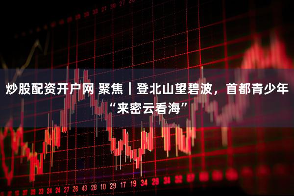 炒股配资开户网 聚焦｜登北山望碧波，首都青少年“来密云看海”
