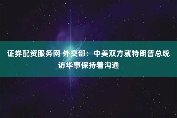 证券配资服务网 外交部：中美双方就特朗普总统访华事保持着沟通