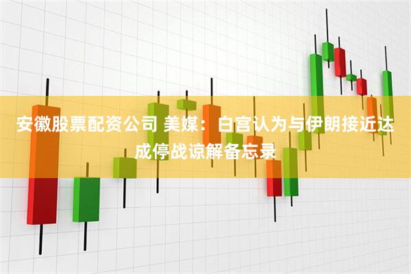 安徽股票配资公司 美媒：白宫认为与伊朗接近达成停战谅解备忘录