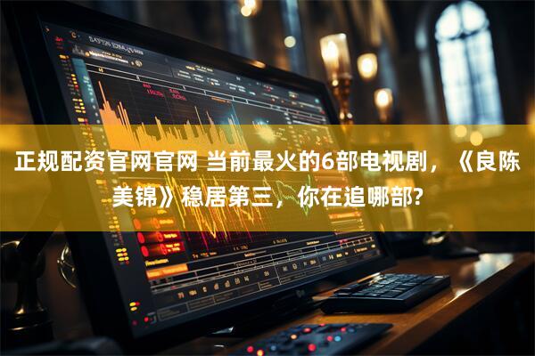 正规配资官网官网 当前最火的6部电视剧，《良陈美锦》稳居第三，你在追哪部?